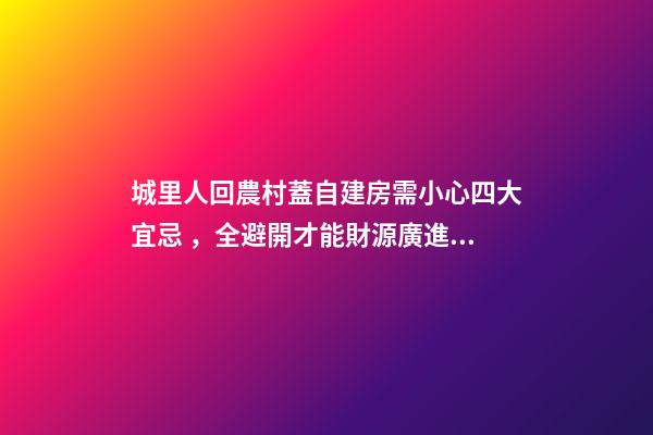 城里人回農村蓋自建房需小心四大宜忌，全避開才能財源廣進！